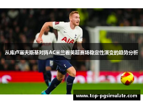 从库卢塞夫斯基对阵AC米兰看英超赛场稳定性演变的趋势分析