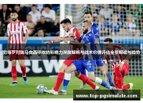 劳塔罗对阵马竞西甲攻防影响力深度解析与战术价值评估全景解读与趋势 劳塔罗对阵马竞西甲攻防影响力深度解析与战术价值评估全景解读与趋势