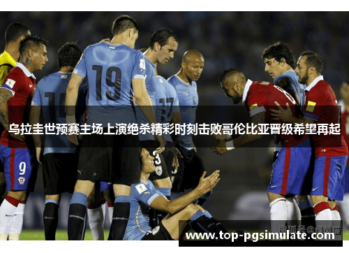 乌拉圭世预赛主场上演绝杀精彩时刻击败哥伦比亚晋级希望再起