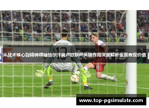 从战术核心到精神领袖恰尔汗奥卢欧联杯关键作用深度解析全面表现价值 从战术核心到精神领袖恰尔汗奥卢欧联杯关键作用深度解析全面表现价值