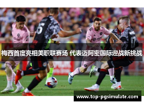 梅西首度亮相美职联赛场 代表迈阿密国际迎战新挑战