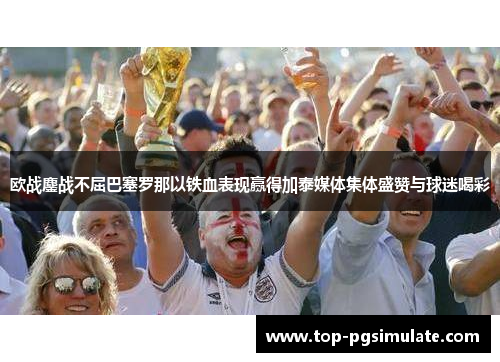 欧战鏖战不屈巴塞罗那以铁血表现赢得加泰媒体集体盛赞与球迷喝彩 欧战鏖战不屈巴塞罗那以铁血表现赢得加泰媒体集体盛赞与球迷喝彩