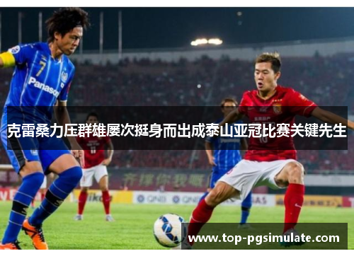 克雷桑力压群雄屡次挺身而出成泰山亚冠比赛关键先生 克雷桑力压群雄屡次挺身而出成泰山亚冠比赛关键先生