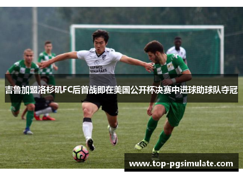 吉鲁加盟洛杉矶FC后首战即在美国公开杯决赛中进球助球队夺冠