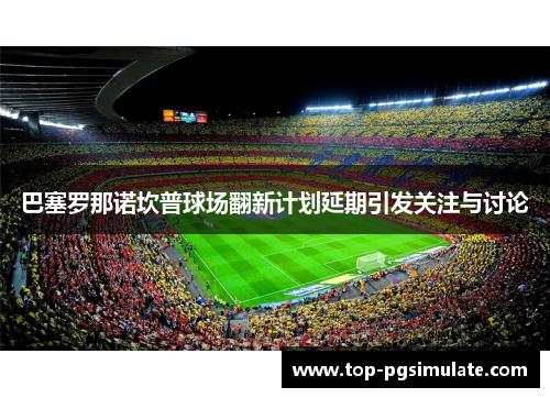 巴塞罗那诺坎普球场翻新计划延期引发关注与讨论