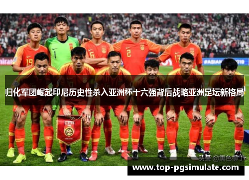 归化军团崛起印尼历史性杀入亚洲杯十六强背后战略亚洲足坛新格局