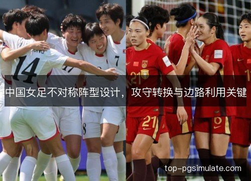 中国女足不对称阵型设计,攻守转换与边路利用关键 中国女足不对称阵型设计,攻守转换与边路利用关键